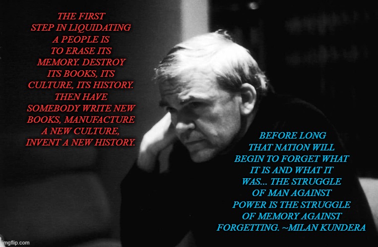 BEFORE LONG THAT NATION WILL BEGIN TO FORGET WHAT IT IS AND WHAT IT WAS... THE STRUGGLE OF MAN AGAINST POWER IS THE STRUGGLE OF MEMORY AGAINST FORGETTING. ~MILAN KUNDERA; THE FIRST STEP IN LIQUIDATING A PEOPLE IS TO ERASE ITS MEMORY. DESTROY ITS BOOKS, ITS CULTURE, ITS HISTORY. THEN HAVE SOMEBODY WRITE NEW BOOKS, MANUFACTURE A NEW CULTURE, INVENT A NEW HISTORY. | made w/ Imgflip meme maker