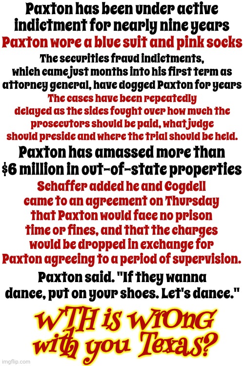 It's A Rhetorical Question | Paxton has been under active indictment for nearly nine years; Paxton wore a blue suit and pink socks; The securities fraud indictments, which came just months into his first term as attorney general, have dogged Paxton for years; The cases have been repeatedly delayed as the sides fought over how much the prosecutors should be paid, what judge should preside and where the trial should be held. Paxton has amassed more than $6 million in out-of-state properties; Schaffer added he and Cogdell came to an agreement on Thursday that Paxton would face no prison time or fines, and that the charges would be dropped in exchange for Paxton agreeing to a period of supervision. Paxton said. "If they wanna dance, put on your shoes. Let's dance."; WTH is WrOnG with you Texas? | image tagged in texas,ken paxton is corrupt,lock him up,liar,attorney general,memes | made w/ Imgflip meme maker