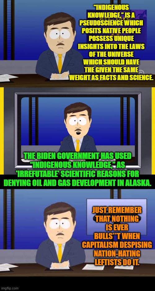 Glad we cleared that up. | “INDIGENOUS KNOWLEDGE,” IS A PSEUDOSCIENCE WHICH POSITS NATIVE PEOPLE POSSESS UNIQUE INSIGHTS INTO THE LAWS OF THE UNIVERSE WHICH SHOULD HAVE THE GIVEN THE SAME WEIGHT AS FACTS AND SCIENCE. THE BIDEN GOVERNMENT HAS USED “INDIGENOUS KNOWLEDGE,” AS 'IRREFUTABLE' SCIENTIFIC REASONS FOR DENYING OIL AND GAS DEVELOPMENT IN ALASKA. JUST REMEMBER THAT NOTHING IS EVER BULLS**T WHEN CAPITALISM DESPISING NATION-HATING LEFTISTS DO IT. | image tagged in yep | made w/ Imgflip meme maker