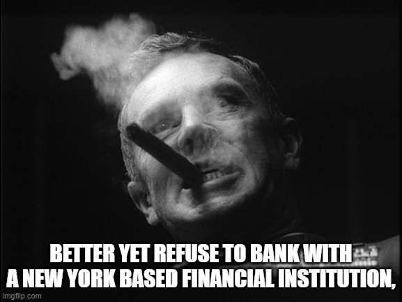 General Ripper (Dr. Strangelove) | BETTER YET REFUSE TO BANK WITH A NEW YORK BASED FINANCIAL INSTITUTION, | image tagged in general ripper dr strangelove | made w/ Imgflip meme maker