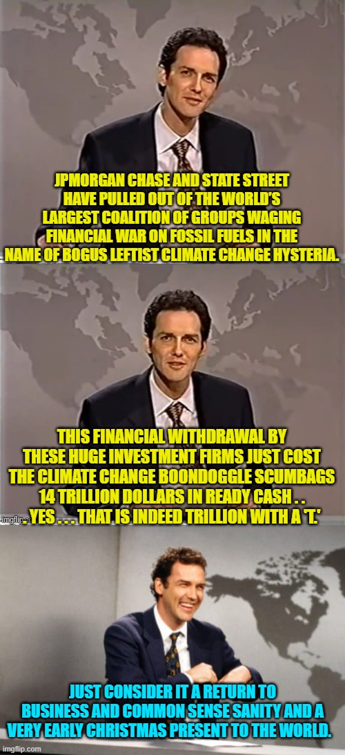 Gigantic business institution are finally waking up again to scientific and fiscal realities. | JPMORGAN CHASE AND STATE STREET HAVE PULLED OUT OF THE WORLD’S LARGEST COALITION OF GROUPS WAGING FINANCIAL WAR ON FOSSIL FUELS IN THE NAME OF BOGUS LEFTIST CLIMATE CHANGE HYSTERIA. THIS FINANCIAL WITHDRAWAL BY THESE HUGE INVESTMENT FIRMS JUST COST THE CLIMATE CHANGE BOONDOGGLE SCUMBAGS 14 TRILLION DOLLARS IN READY CASH . . . YES . . . THAT IS INDEED TRILLION WITH A 'T.'; JUST CONSIDER IT A RETURN TO BUSINESS AND COMMON SENSE SANITY AND A VERY EARLY CHRISTMAS PRESENT TO THE WORLD. | image tagged in weekend update with norm | made w/ Imgflip meme maker
