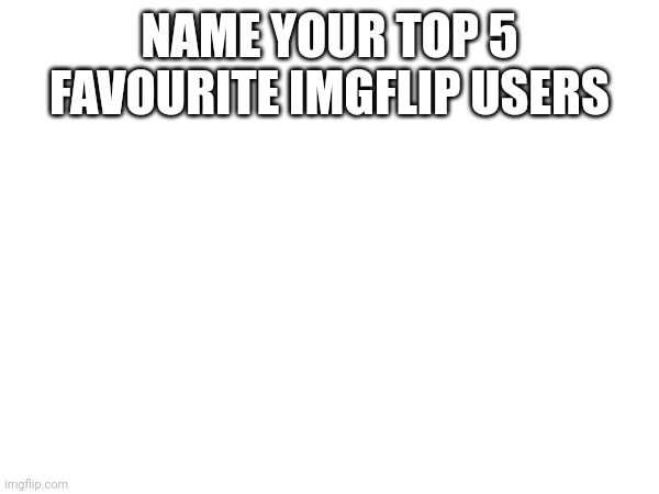 NAME YOUR TOP 5 FAVOURITE IMGFLIP USERS | made w/ Imgflip meme maker