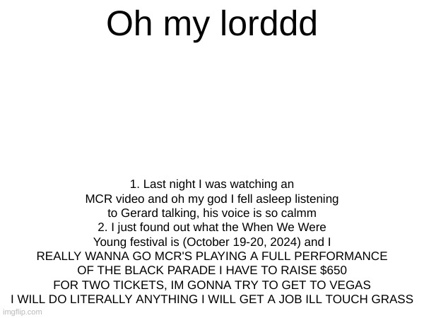 I WANNA GO TO WHEN WE WERE YOUNG | Oh my lorddd; 1. Last night I was watching an MCR video and oh my god I fell asleep listening to Gerard talking, his voice is so calmm
2. I just found out what the When We Were Young festival is (October 19-20, 2024) and I REALLY WANNA GO MCR'S PLAYING A FULL PERFORMANCE OF THE BLACK PARADE I HAVE TO RAISE $650 FOR TWO TICKETS, IM GONNA TRY TO GET TO VEGAS I WILL DO LITERALLY ANYTHING I WILL GET A JOB ILL TOUCH GRASS | image tagged in gerard way,mcr,when we were young | made w/ Imgflip meme maker