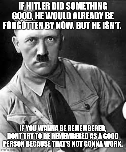 Adolf Hitler | IF HITLER DID SOMETHING GOOD, HE WOULD ALREADY BE FORGOTTEN BY NOW. BUT HE ISN'T. IF YOU WANNA BE REMEMBERED, DONT TRY TO BE REMEMBERED AS A GOOD PERSON BECAUSE THAT'S NOT GONNA WORK. | image tagged in adolf hitler | made w/ Imgflip meme maker