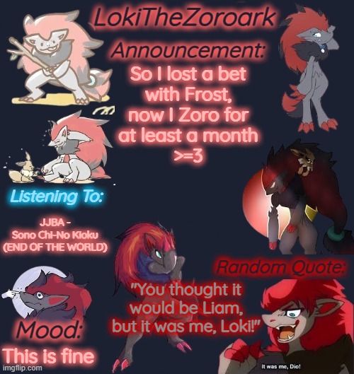 (Liam Note: Guys help this Zoroark has taken over my account and is impersonating me) | So I lost a bet
with Frost,
now I Zoro for
at least a month
>=3; JJBA -
Sono Chi-No Kioku (END OF THE WORLD); "You thought it would be Liam, but it was me, Loki!"; This is fine | image tagged in lokithezoroark announcement template | made w/ Imgflip meme maker