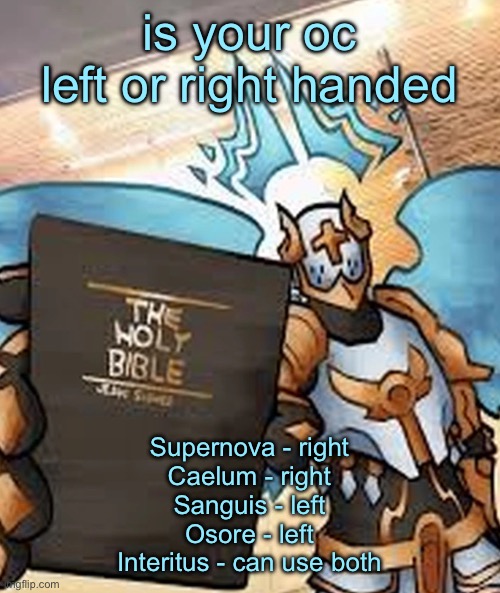 gabriel ultrakill | is your oc left or right handed; Supernova - right
Caelum - right
Sanguis - left
Osore - left
Interitus - can use both | image tagged in gabriel ultrakill | made w/ Imgflip meme maker