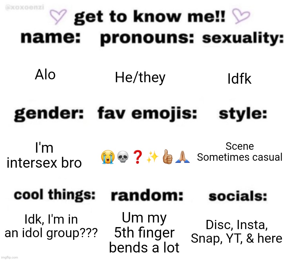 :skull: | Alo; He/they; Idfk; Scene
Sometimes casual; 😭💀❓️✨️👍🏼🙏🏼; I'm intersex bro; Idk, I'm in an idol group??? Disc, Insta, Snap, YT, & here; Um my 5th finger bends a lot | image tagged in get to know me but better | made w/ Imgflip meme maker