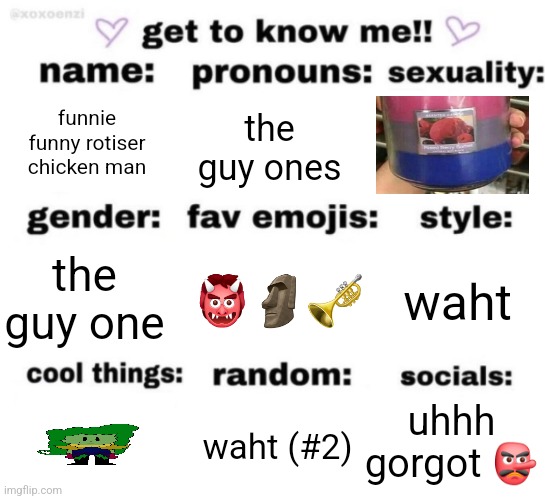 get to know me but better | funnie funny rotiser chicken man; the guy ones; 👹🗿🎺; waht; the guy one; uhhh gorgot 👺; waht (#2) | image tagged in get to know me but better | made w/ Imgflip meme maker