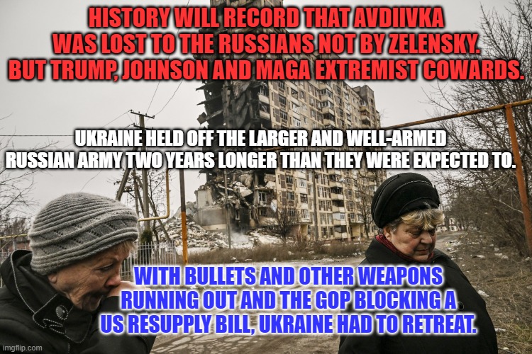 Blood from Civilian Deaths exacted by the notoriously cruel Russians will be on GOP hands. | HISTORY WILL RECORD THAT AVDIIVKA WAS LOST TO THE RUSSIANS NOT BY ZELENSKY. BUT TRUMP, JOHNSON AND MAGA EXTREMIST COWARDS. UKRAINE HELD OFF THE LARGER AND WELL-ARMED RUSSIAN ARMY TWO YEARS LONGER THAN THEY WERE EXPECTED TO. WITH BULLETS AND OTHER WEAPONS RUNNING OUT AND THE GOP BLOCKING A US RESUPPLY BILL, UKRAINE HAD TO RETREAT. | image tagged in politics | made w/ Imgflip meme maker