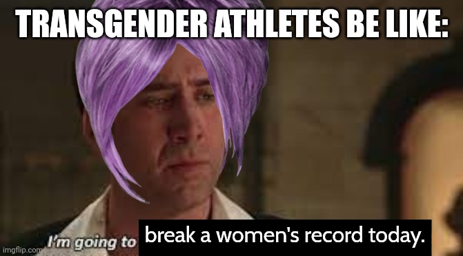 Everyday they break another women's record. | TRANSGENDER ATHLETES BE LIKE:; break a women's record today. | image tagged in i'm going to steal the declaration of independance nicholas cage | made w/ Imgflip meme maker