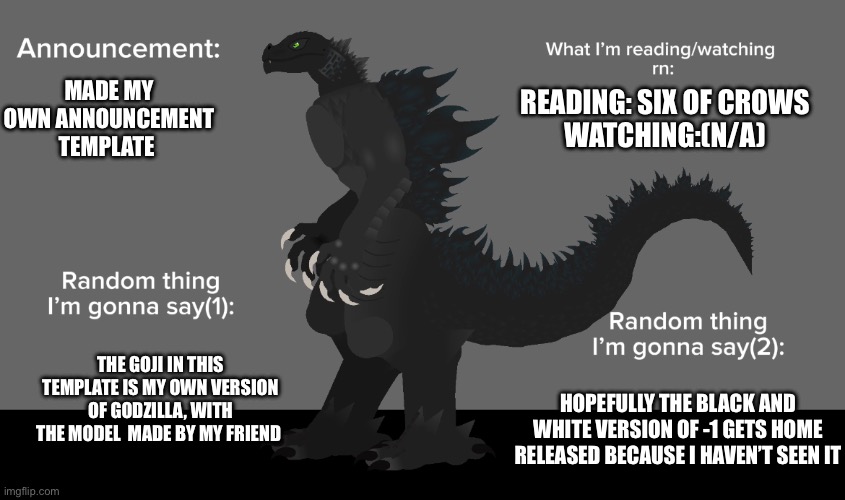 Random13’s announcement template | READING: SIX OF CROWS
WATCHING:(N/A); MADE MY OWN ANNOUNCEMENT TEMPLATE; THE GOJI IN THIS TEMPLATE IS MY OWN VERSION OF GODZILLA, WITH THE MODEL  MADE BY MY FRIEND; HOPEFULLY THE BLACK AND WHITE VERSION OF -1 GETS HOME RELEASED BECAUSE I HAVEN’T SEEN IT | image tagged in random13 s announcement template | made w/ Imgflip meme maker