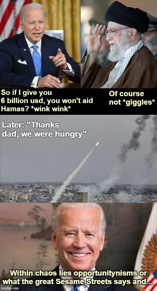 Of course not *giggles*; So if I give you 6 billion usd, you won't aid 
Hamas? *wink wink*; Later: "Thanks dad, we were hungry"; Within chaos lies opportunitynisms or what the great Sesame Streets says and... | image tagged in american politics,joe biden,palestine | made w/ Imgflip meme maker