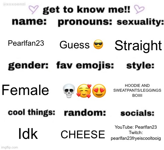 Hehehe | Pearlfan23; Guess 😎; Straight; 💀🥰😍; HOODIE AND SWEATPANTS/LEGGINGS BOIIII; Female; YouTube: Pearlfan23
Twitch: pearlfan23fryeiscooltooig; CHEESE; Idk | image tagged in get to know me but better | made w/ Imgflip meme maker