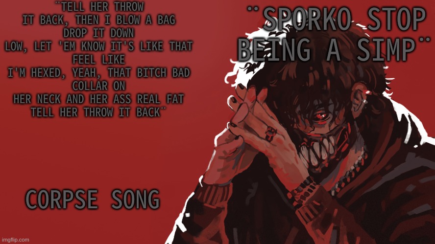 Corpse temp | ¨TELL HER THROW IT BACK, THEN I BLOW A BAG
DROP IT DOWN LOW, LET 'EM KNOW IT'S LIKE THAT
FEEL LIKE I'M HEXED, YEAH, THAT BITCH BAD
COLLAR ON HER NECK AND HER ASS REAL FAT
TELL HER THROW IT BACK¨; ¨SPORKO STOP BEING A SIMP¨; CORPSE SONG | image tagged in m | made w/ Imgflip meme maker