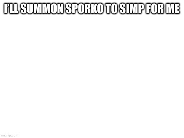 I’LL SUMMON SPORKO TO SIMP FOR ME | made w/ Imgflip meme maker