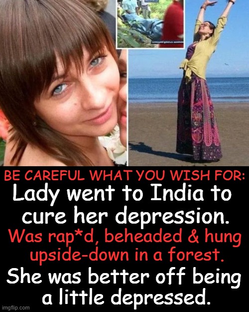 The grass is not always greener... | BE CAREFUL WHAT YOU WISH FOR:; Lady went to India to 
cure her depression. Was rap*d, beheaded & hung 
upside-down in a forest. She was better off being 
a little depressed. | image tagged in dark humor,real life,life is good but it can be better,depression,the struggle is real,expectation vs reality | made w/ Imgflip meme maker
