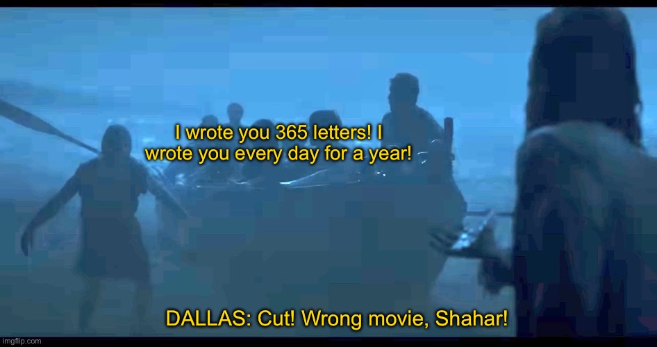 The Chosen | I wrote you 365 letters! I wrote you every day for a year! DALLAS: Cut! Wrong movie, Shahar! | image tagged in the chosen | made w/ Imgflip meme maker