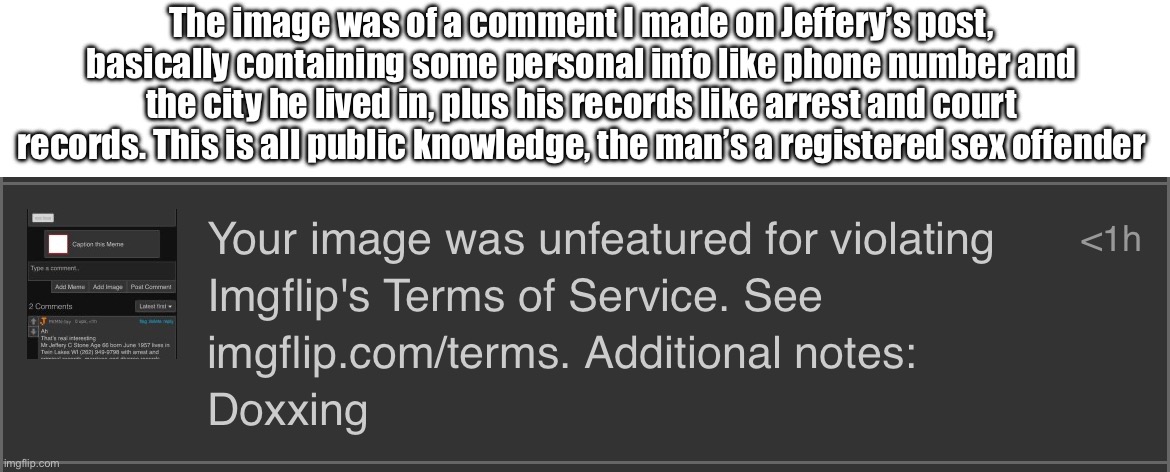 The image was of a comment I made on Jeffery’s post, basically containing some personal info like phone number and the city he lived in, plus his records like arrest and court records. This is all public knowledge, the man’s a registered sex offender | made w/ Imgflip meme maker