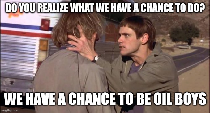 Chance to be oil boys | DO YOU REALIZE WHAT WE HAVE A CHANCE TO DO? WE HAVE A CHANCE TO BE OIL BOYS | image tagged in dumb and dumber,funny memes | made w/ Imgflip meme maker