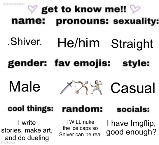 I decided to hop on the trend | .Shiver. He/him; Straight; 🗡️🏹🤺; Casual; Male; I have Imgflip, good enough? I WILL nuke the ice caps so Shiver can be real; I write stories, make art, and do dueling | image tagged in get to know me but better | made w/ Imgflip meme maker