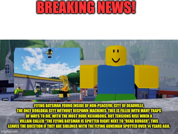Be sure to be a lookout in deadville | BREAKING NEWS! FLYING BATSMAN FOUND INSIDE OF NON-PEACEFUL CITY OF DEADVILLE, THE ONLY ROBLOXIA CITY WITHOUT RESPAWN MACHINES. THIS IS FILLED WITH MANY TRAPS OF WAYS TO DIE, WITH THE MOST RUDE NEIGHBORS. BUT TENSIONS RISE WHEN A VILLAIN CALLED “THE FLYING BATSMAN IS SPOTTED RIGHT NEXT TO “DEAD BURGER”. THIS LEAVES THE QUESTION IF THEY ARE SIBLINGS WITH THE FLYING GUNSMAN SPOTTED OVER 14 YEARS AGO. | image tagged in roblox | made w/ Imgflip meme maker