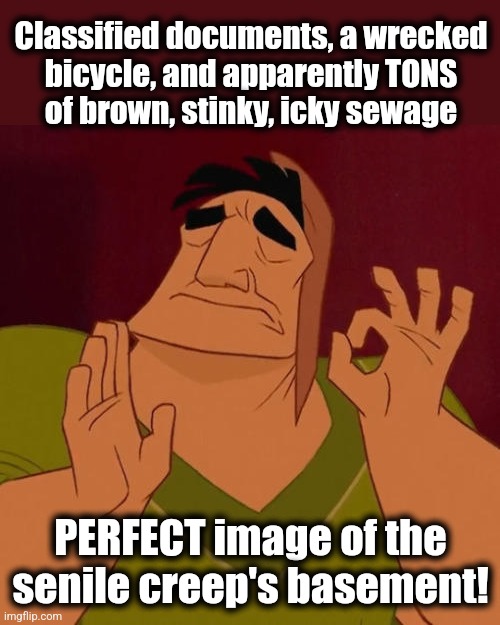 When X just right | Classified documents, a wrecked
bicycle, and apparently TONS
of brown, stinky, icky sewage PERFECT image of the senile creep's basement! | image tagged in when x just right | made w/ Imgflip meme maker