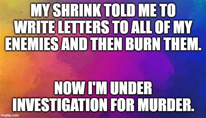 meme by Brad my shrink told me to write letters to my enemies | MY SHRINK TOLD ME TO WRITE LETTERS TO ALL OF MY ENEMIES AND THEN BURN THEM. NOW I'M UNDER INVESTIGATION FOR MURDER. | image tagged in funny,funny memes,humor,psychiatrist,enemies | made w/ Imgflip meme maker