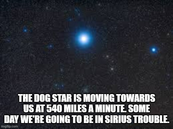 meme by Brad The Dog Star funny meme | THE DOG STAR IS MOVING TOWARDS US AT 540 MILES A MINUTE. SOME DAY WE'RE GOING TO BE IN SIRIUS TROUBLE. | image tagged in fun,funny,funny memes,humor,outer space | made w/ Imgflip meme maker