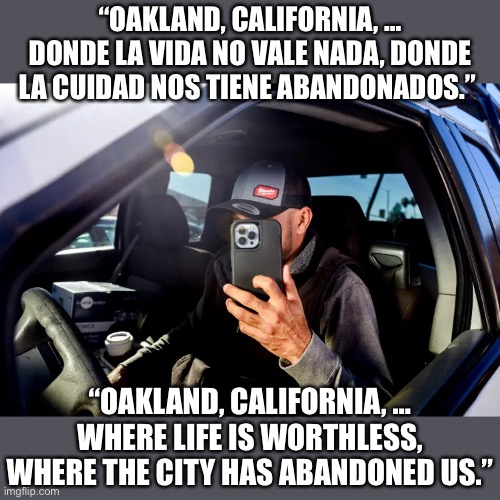Gregorio Ramon: Oakland, California resident documenting life in city on Instagram and TikTok | “OAKLAND, CALIFORNIA, … DONDE LA VIDA NO VALE NADA, DONDE LA CUIDAD NOS TIENE ABANDONADOS.”; “OAKLAND, CALIFORNIA, … WHERE LIFE IS WORTHLESS, WHERE THE CITY HAS ABANDONED US.” | image tagged in gregorio ramon,oakland,where life has no value,documenting | made w/ Imgflip meme maker