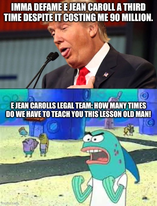 He just never learns | IMMA DEFAME E JEAN CAROLL A THIRD TIME DESPITE IT COSTING ME 90 MILLION. E JEAN CAROLLS LEGAL TEAM: HOW MANY TIMES DO WE HAVE TO TEACH YOU THIS LESSON OLD MAN! | image tagged in stupid trump,how many time do i have to teach you this lesson old man,leftist,defamation | made w/ Imgflip meme maker