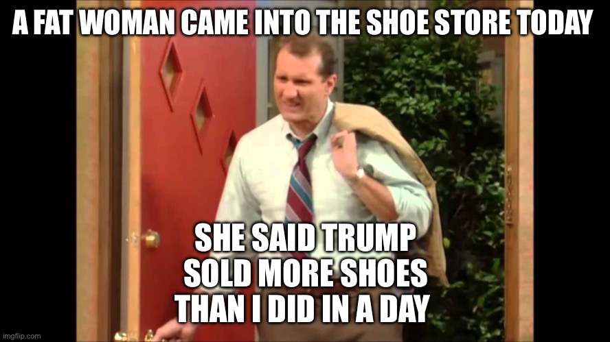 Trump Sneakers | A FAT WOMAN CAME INTO THE SHOE STORE TODAY; SHE SAID TRUMP SOLD MORE SHOES THAN I DID IN A DAY | image tagged in al bundy coming home,political meme,donald trump,trump | made w/ Imgflip meme maker