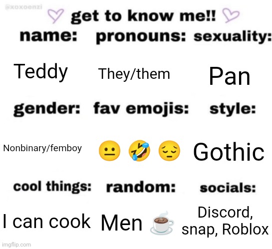 Bored ASF rn | Teddy; They/them; Pan; 😐 🤣 😔; Gothic; Nonbinary/femboy; Discord, snap, Roblox; Men ☕; I can cook | image tagged in get to know me but better | made w/ Imgflip meme maker