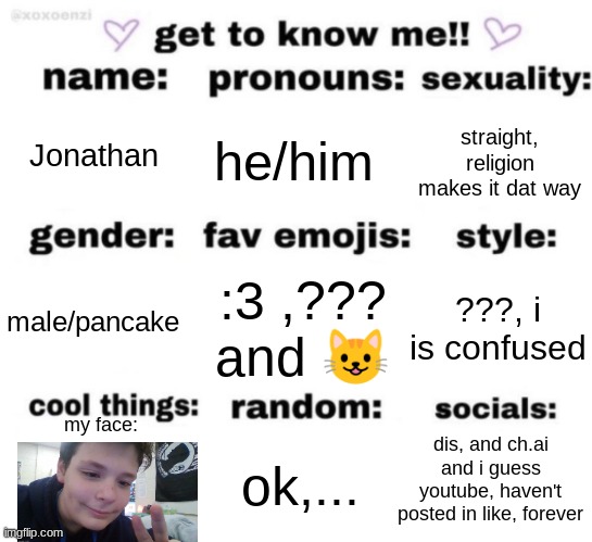 it's info on me :3 ((i'm a silly little bean)) | Jonathan; he/him; straight, religion makes it dat way; :3 ,??? and 😺; ???, i is confused; male/pancake; my face:; dis, and ch.ai and i guess youtube, haven't posted in like, forever; ok,... | image tagged in get to know me but better | made w/ Imgflip meme maker
