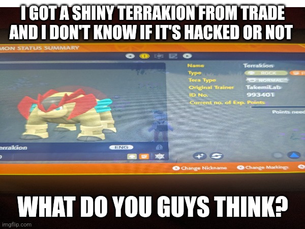 I GOT A SHINY TERRAKION FROM TRADE AND I DON'T KNOW IF IT'S HACKED OR NOT; WHAT DO YOU GUYS THINK? | made w/ Imgflip meme maker