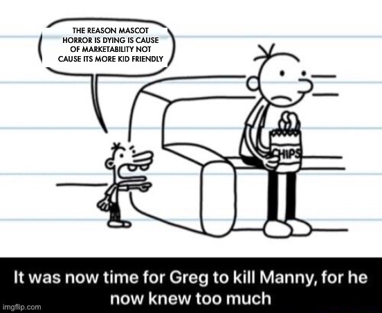 Baldi for example. Kid friendly but not marketable. Yet its loved in the mascot horror community | THE REASON MASCOT HORROR IS DYING IS CAUSE OF MARKETABILITY NOT CAUSE ITS MORE KID FRIENDLY | image tagged in it was now time for greg to kill manny for he now knew too much | made w/ Imgflip meme maker