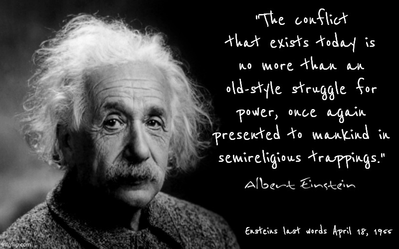 Enstein's Last Words April 18, 1955 | "The conflict that exists today is no more than an old-style struggle for power, once again presented to mankind in semireligious trappings."; Ensteins last words April 18, 1955 | image tagged in albert einstein,intelligence,brilliant,the most interesting man in the world,memes,genius | made w/ Imgflip meme maker