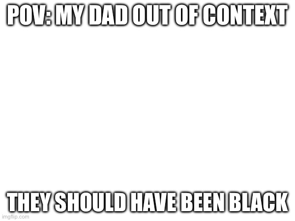 POV: MY DAD OUT OF CONTEXT; THEY SHOULD HAVE BEEN BLACK | made w/ Imgflip meme maker