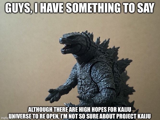 I’m getting a little worried about PK | GUYS, I HAVE SOMETHING TO SAY; ALTHOUGH THERE ARE HIGH HOPES FOR KAIJU UNIVERSE TO RE OPEN, I’M NOT SO SURE ABOUT PROJECT KAIJU | image tagged in just saying godzilla 2 0 | made w/ Imgflip meme maker
