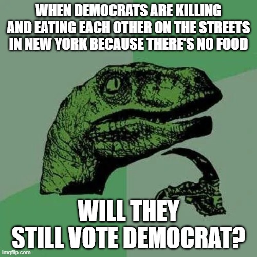 raptor asking questions | WHEN DEMOCRATS ARE KILLING AND EATING EACH OTHER ON THE STREETS IN NEW YORK BECAUSE THERE'S NO FOOD; WILL THEY STILL VOTE DEMOCRAT? | image tagged in raptor asking questions | made w/ Imgflip meme maker