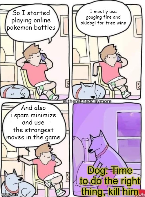 It's annoying, stop cheating and play fair at least | I mostly use gouging fire and okidogi for free wins; So I started playing online pokemon battles; And also i spam minimize and use the strongest moves in the game; Dog: Time to do the right thing, kill him | image tagged in dog smothers owner blank,annoying,pokemon | made w/ Imgflip meme maker