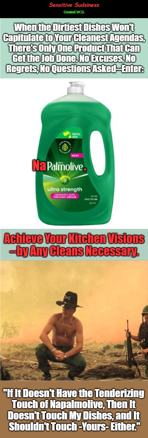 Sensitive Sudsiness | Sensitive Sudsiness; OzwinEVCG; When the Dirtiest Dishes Won't 

Capitulate to Your Cleanest Agendas, 

There's Only One Product That Can 

Get the Job Done. No Excuses, No 

Regrets, No Questions Asked--Enter:; Na; . Achieve Your Kitchen Visions

--by Any Cleans Necessary. "If It Doesn't Have the Tenderizing 

Touch of Napalmolive, Then It 

Doesn't Touch My Dishes, and It 

Shouldn't Touch -Yours- Either." | image tagged in extreme,cleaning,dark humor,i love the smell of napalm in the morning,advertisement,domestic excellence | made w/ Imgflip meme maker