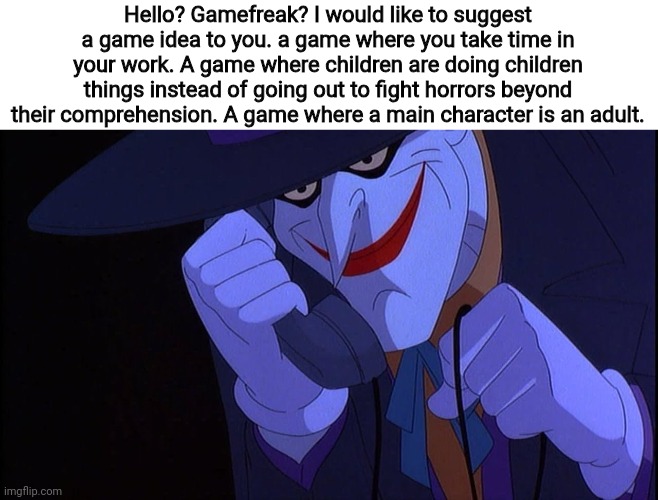 I would like someone to say this in jokers voice | Hello? Gamefreak? I would like to suggest a game idea to you. a game where you take time in your work. A game where children are doing children things instead of going out to fight horrors beyond their comprehension. A game where a main character is an adult. | image tagged in joker prank call | made w/ Imgflip meme maker