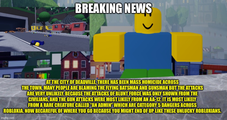 Robloxia news #2 | BREAKING NEWS; AT THE CITY OF DEADVILLE, THERE HAS BEEN MASS HOMICIDE ACROSS THE TOWN. MANY PEOPLE ARE BLAMING THE FLYING BATSMAN AND GUNSMAN BUT THE ATTACKS ARE VERY UNLIKELY. BECAUSE THE ATTACKS OF BLUNT FORCE WAS ONLY SHOWN FROM THE CIVILIANS, AND THE GUN ATTACKS WERE MOST LIKELY FROM AN AA-12. IT IS MOST LIKELY FROM A RARE CREATURE CALLED “AN ADMIN” WHICH ARE CATEGORY 5 DANGERS ACROSS ROBLOXIA. NOW BECAREFUL OF WHERE YOU GO BECAUSE YOU MIGHT END OF UP LIKE THESE UNLUCKY ROBLOXIANS. | image tagged in robloxia news | made w/ Imgflip meme maker