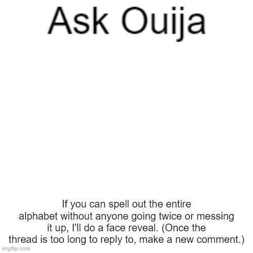 I'll probably post the face reveal in MSMG but if I do I'll leave a link in the comments. | If you can spell out the entire alphabet without anyone going twice or messing it up, I'll do a face reveal. (Once the thread is too long to reply to, make a new comment.) | image tagged in ask ouija | made w/ Imgflip meme maker