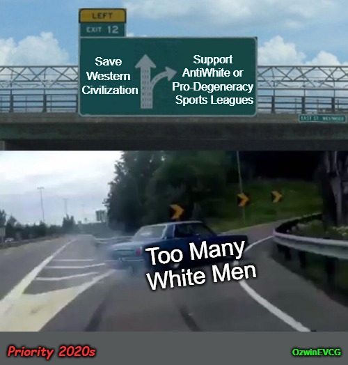 Priority 2020s [NV] | Support 

AntiWhite or 

Pro-Degeneracy 

Sports Leagues; Save 
Western 
Civilization; Too Many 
White Men; Priority 2020s; OzwinEVCG | image tagged in left exit 12 off ramp,white people,sports fans,degenerate,priorities,clown world | made w/ Imgflip meme maker