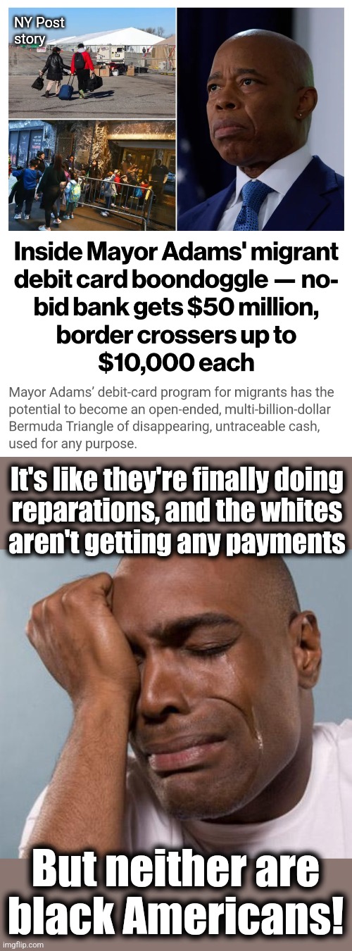 BILLIONS going down the rat hole, with no clue where the money will go | NY Post
story; It's like they're finally doing
reparations, and the whites
aren't getting any payments; But neither are
black Americans! | image tagged in black man crying,memes,migrants,new york city,eric adams,corruption | made w/ Imgflip meme maker