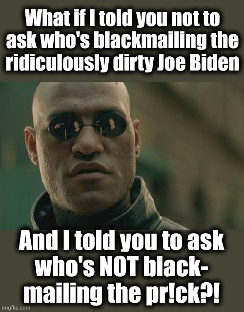 Another reason the senile creep's presidency is dangerous | What if I told you not to
ask who's blackmailing the
ridiculously dirty Joe Biden; And I told you to ask
who's NOT black-
mailing the pr!ck?! | image tagged in memes,matrix morpheus,joe biden,blackmail,democrats,corruption | made w/ Imgflip meme maker