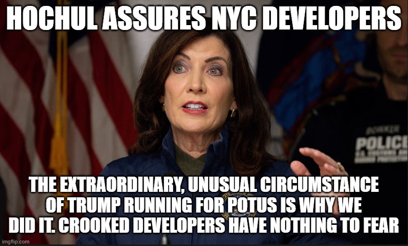 Only to protect Demonocracy | HOCHUL ASSURES NYC DEVELOPERS; THE EXTRAORDINARY, UNUSUAL CIRCUMSTANCE OF TRUMP RUNNING FOR POTUS IS WHY WE DID IT. CROOKED DEVELOPERS HAVE NOTHING TO FEAR | image tagged in nyc,new york,new york city,trump,donald trump,make america great again | made w/ Imgflip meme maker