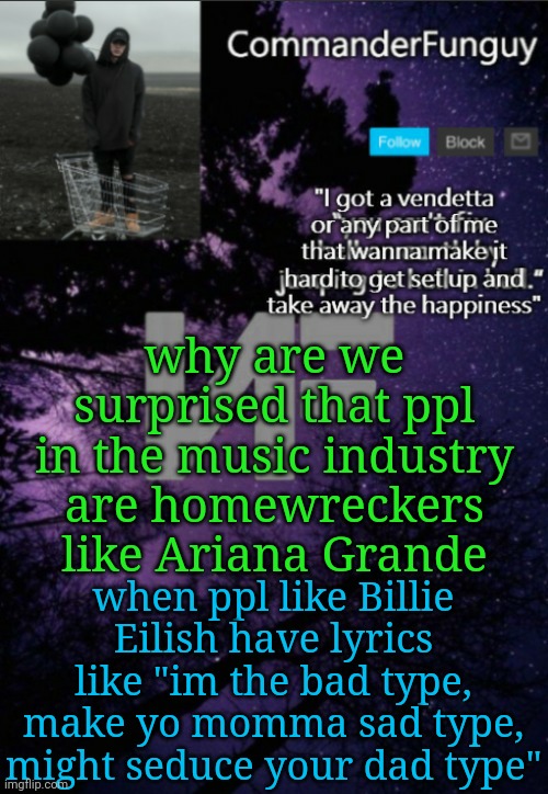 bruh these ppl admit what kinds of ppl they are | why are we surprised that ppl in the music industry are homewreckers like Ariana Grande; when ppl like Billie Eilish have lyrics like "im the bad type, make yo momma sad type, might seduce your dad type" | image tagged in commanderfunguy nf template thx yachi | made w/ Imgflip meme maker