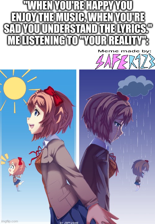 Who else has this going on? | "WHEN YOU'RE HAPPY YOU ENJOY THE MUSIC, WHEN YOU'RE SAD YOU UNDERSTAND THE LYRICS."
ME LISTENING TO "YOUR REALITY": | image tagged in music,singing,sayori,doki doki literature club,ddlc | made w/ Imgflip meme maker